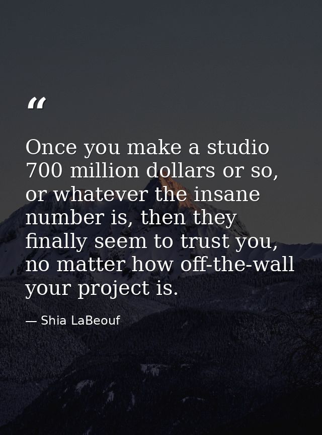 Once you make a studio 700 million dollars or so, or whatever the insane number is, then they finally seem to trust you, — Shia LaBeouf