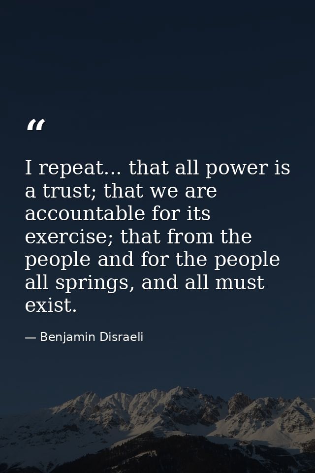 I repeat... that all power is a trust; that we are accountable for its exercise; that from the people and for the people — Benjamin Disraeli