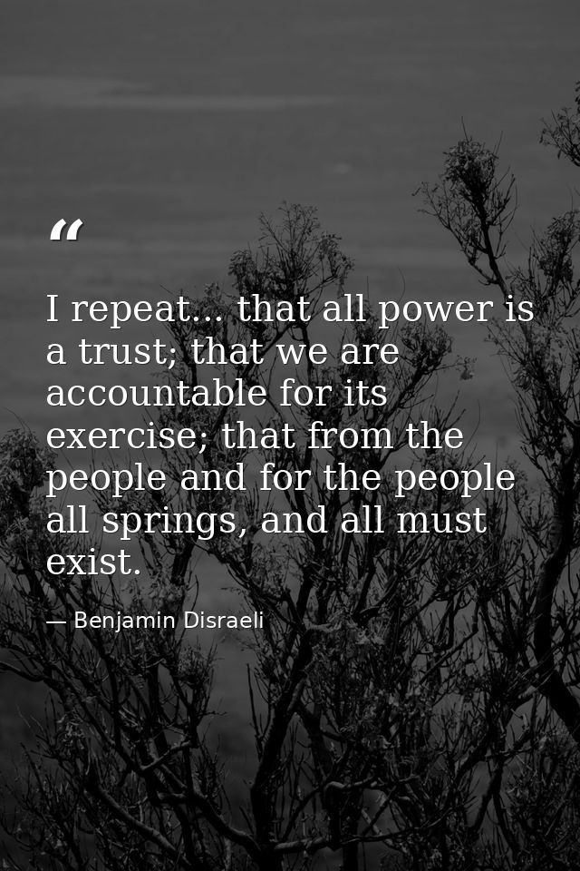 I repeat... that all power is a trust; that we are accountable for its exercise; that from the people and for the people — Benjamin Disraeli