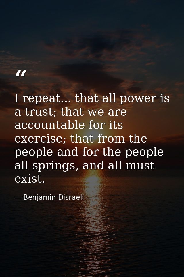 I repeat... that all power is a trust; that we are accountable for its exercise; that from the people and for the people — Benjamin Disraeli