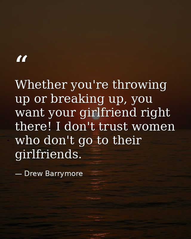 Whether you're throwing up or breaking up, you want your girlfriend right there! I don't trust women who don't go to the — Drew Barrymore