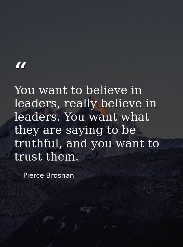 You want to believe in leaders, really believe in leaders. You want what they are saying to be truthful, and you want to — Pierce Brosnan