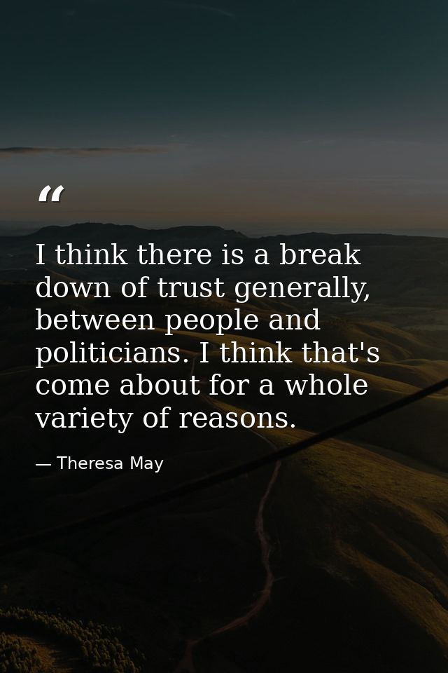 I think there is a break down of trust generally, between people and politicians. I think that's come about for a whole  — Theresa May