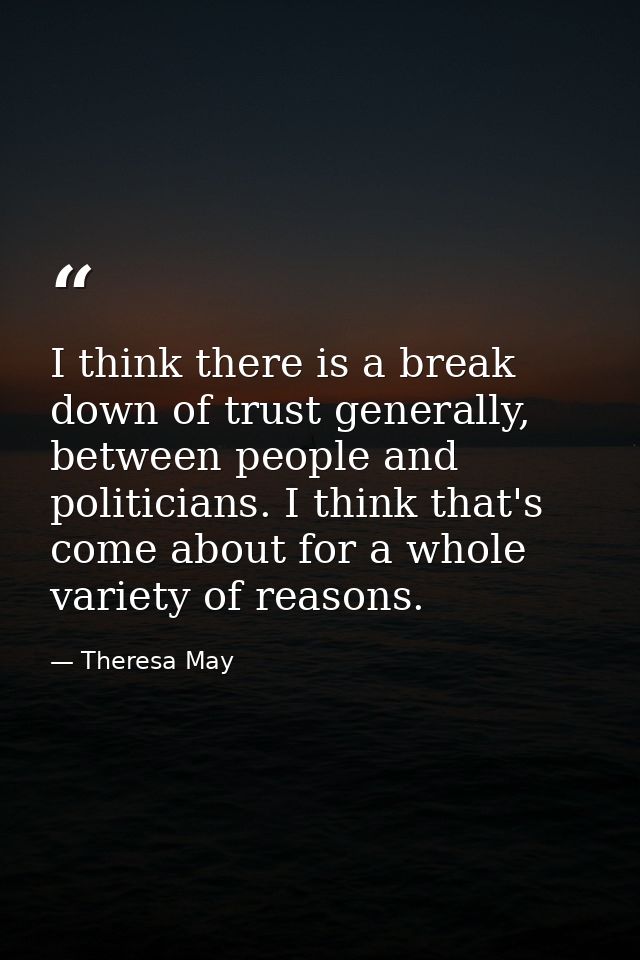 I think there is a break down of trust generally, between people and politicians. I think that's come about for a whole  — Theresa May