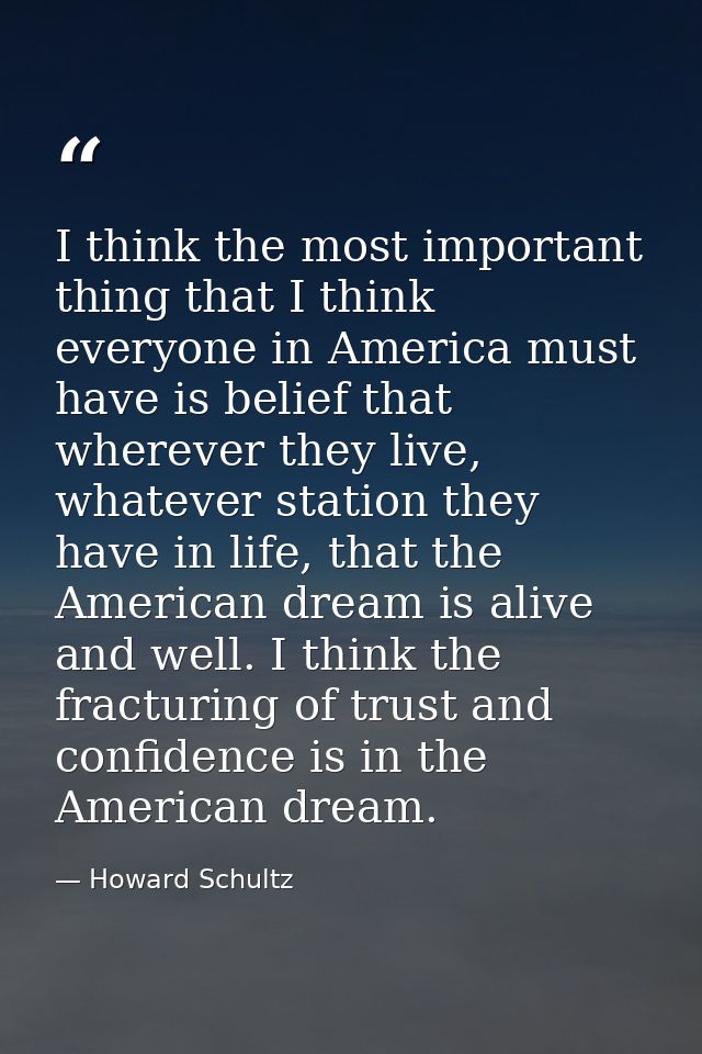 I think the most important thing that I think everyone in America must have is belief that wherever they live, whatever  — Howard Schultz