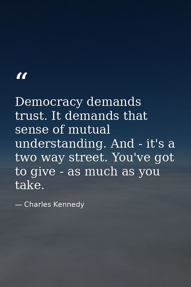 Democracy demands trust. It demands that sense of mutual understanding. And - it's a two way street. You've got to give  — Charles Kennedy