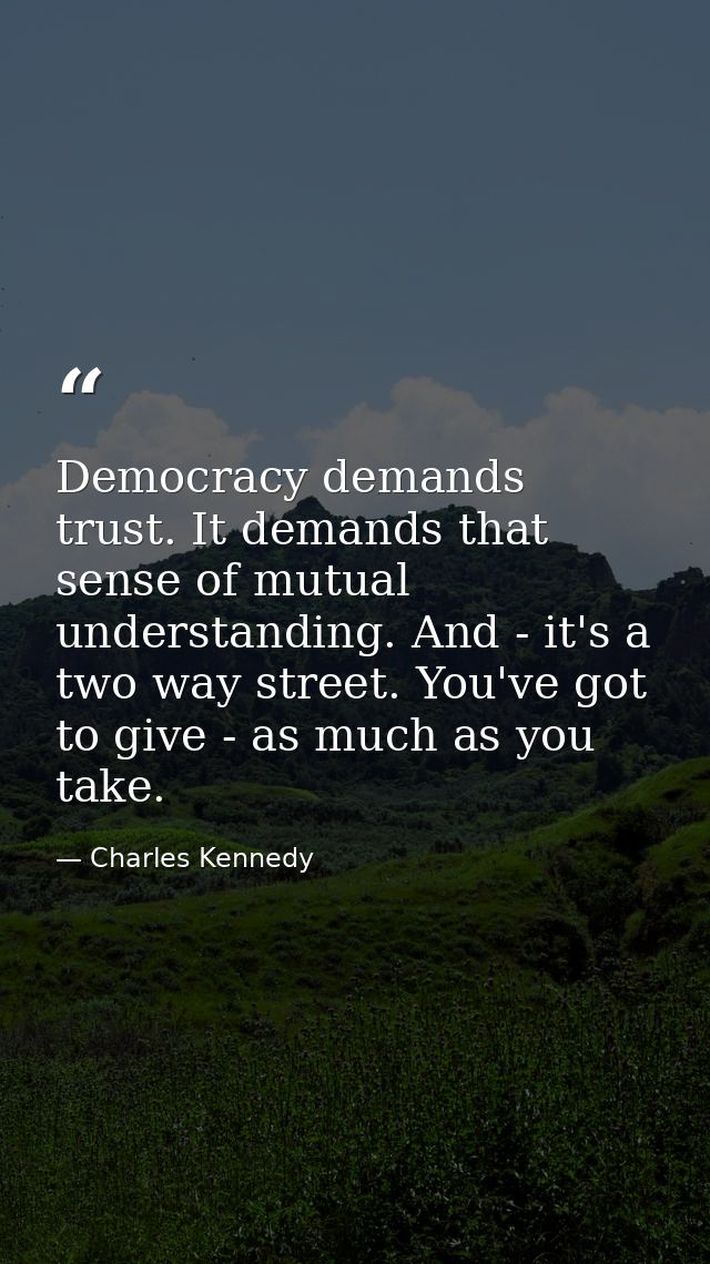 Democracy demands trust. It demands that sense of mutual understanding. And - it's a two way street. You've got to give  — Charles Kennedy