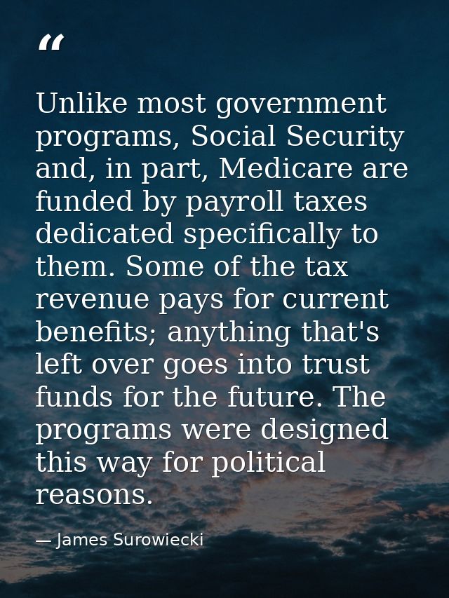 Unlike most government programs, Social Security and, in part, Medicare are funded by payroll taxes dedicated specifical — James Surowiecki