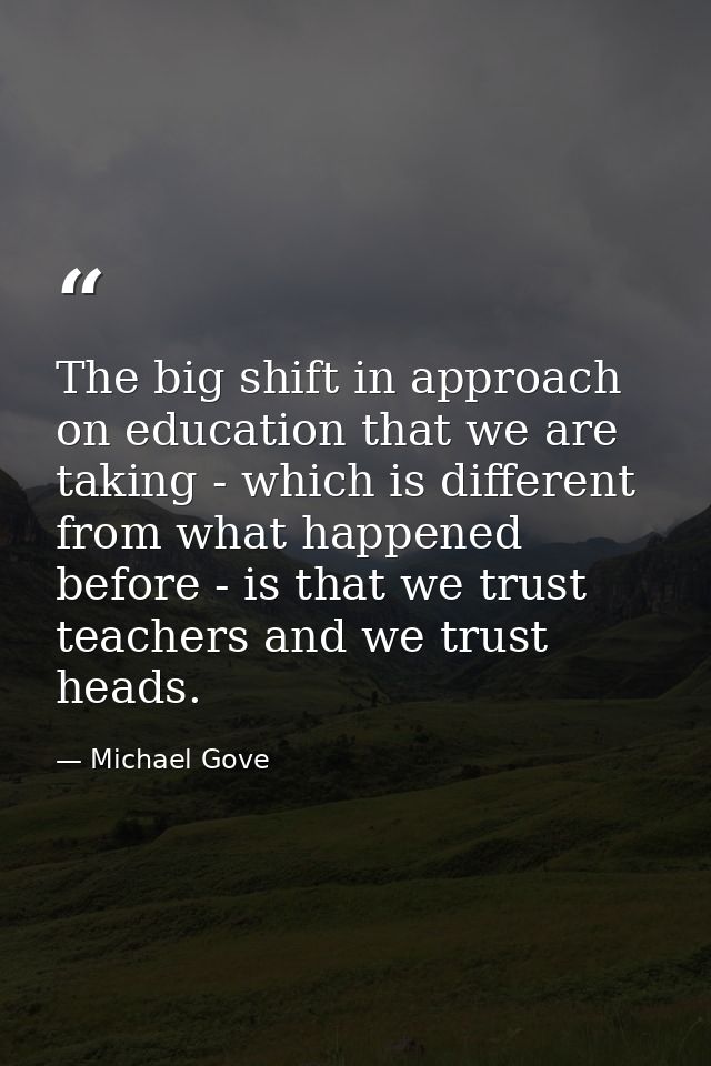The big shift in approach on education that we are taking - which is different from what happened before - is that we tr — Michael Gove