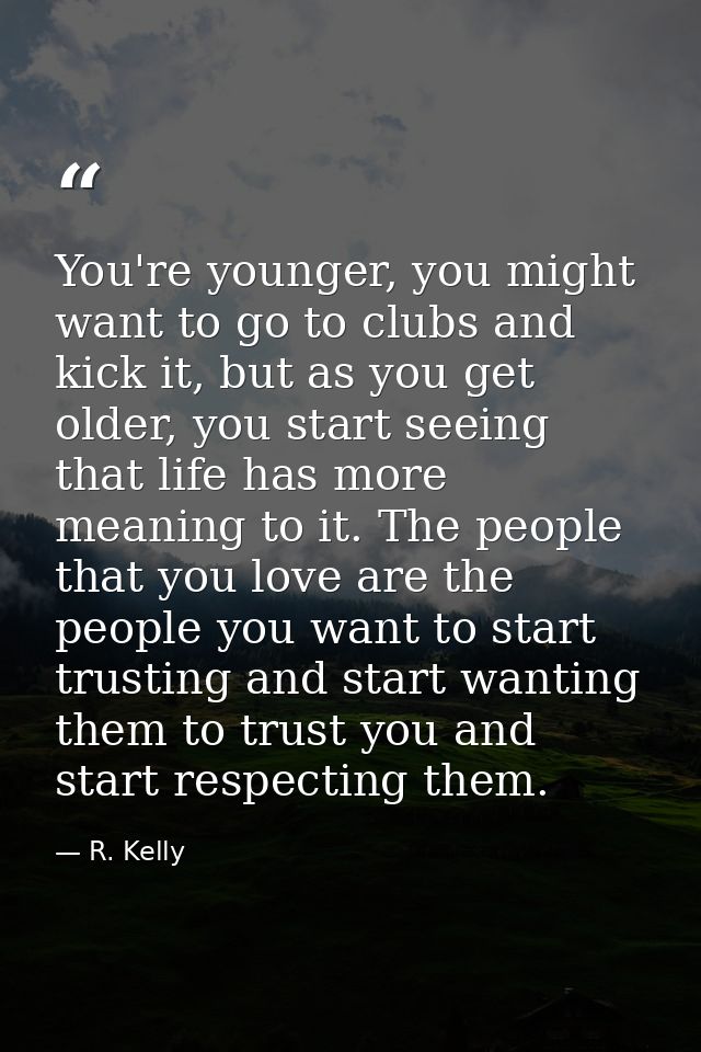 You're younger, you might want to go to clubs and kick it, but as you get older, you start seeing that life has more mea — R. Kelly