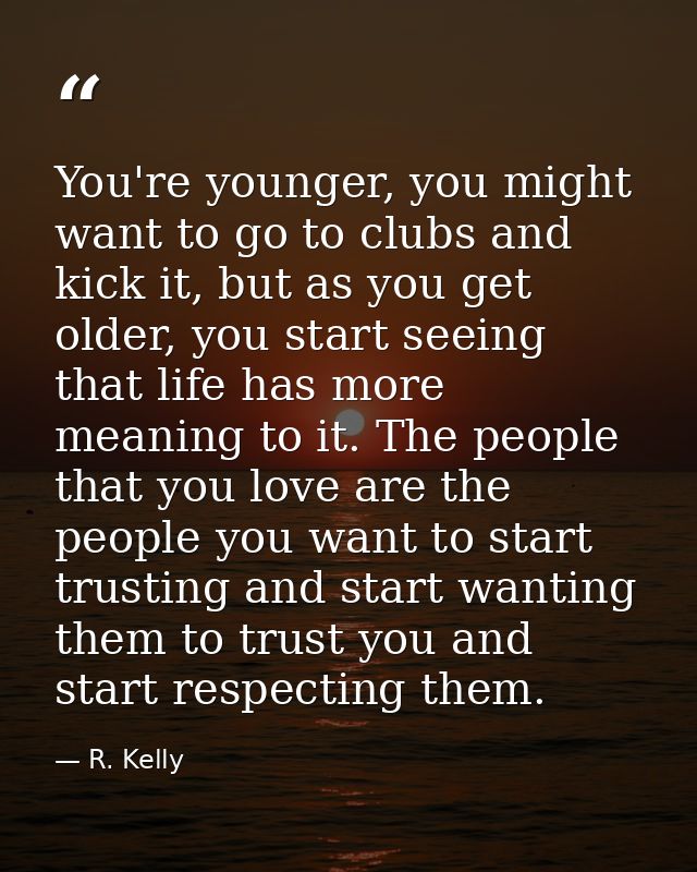You're younger, you might want to go to clubs and kick it, but as you get older, you start seeing that life has more mea — R. Kelly
