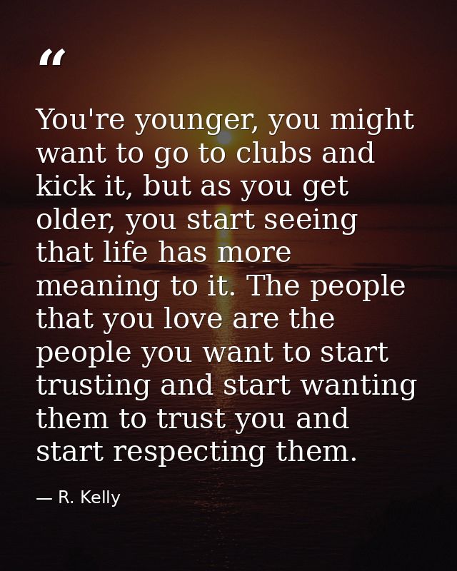 You're younger, you might want to go to clubs and kick it, but as you get older, you start seeing that life has more mea — R. Kelly