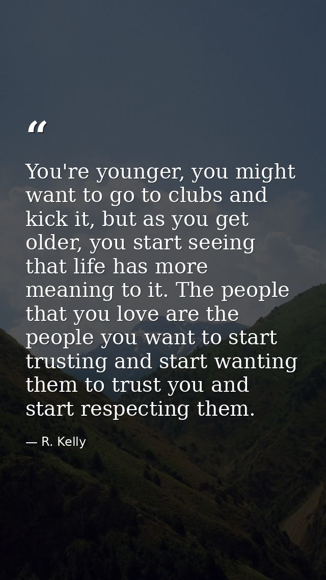 You're younger, you might want to go to clubs and kick it, but as you get older, you start seeing that life has more mea — R. Kelly