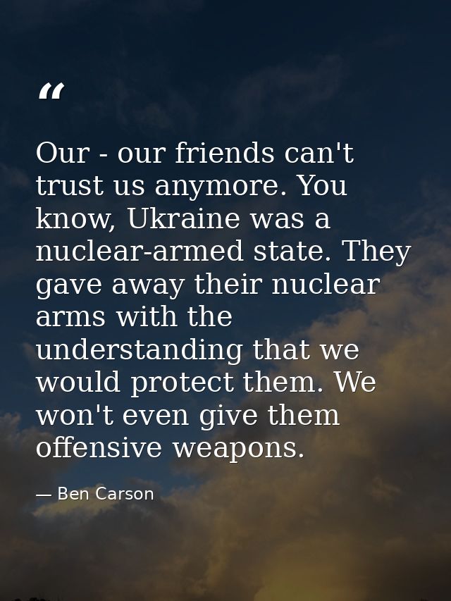 Our - our friends can't trust us anymore. You know, Ukraine was a nuclear-armed state. They gave away their nuclear arms — Ben Carson