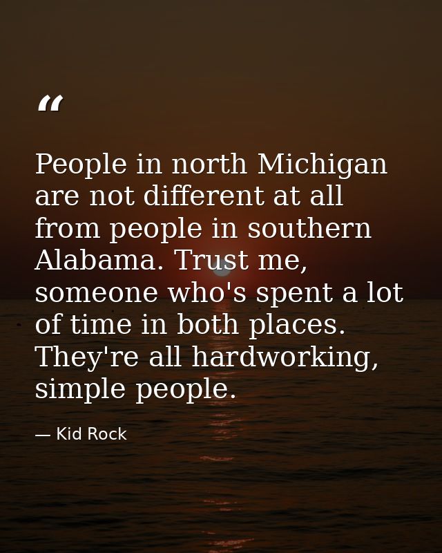 People in north Michigan are not different at all from people in southern Alabama. Trust me, someone who's spent a lot o — Kid Rock