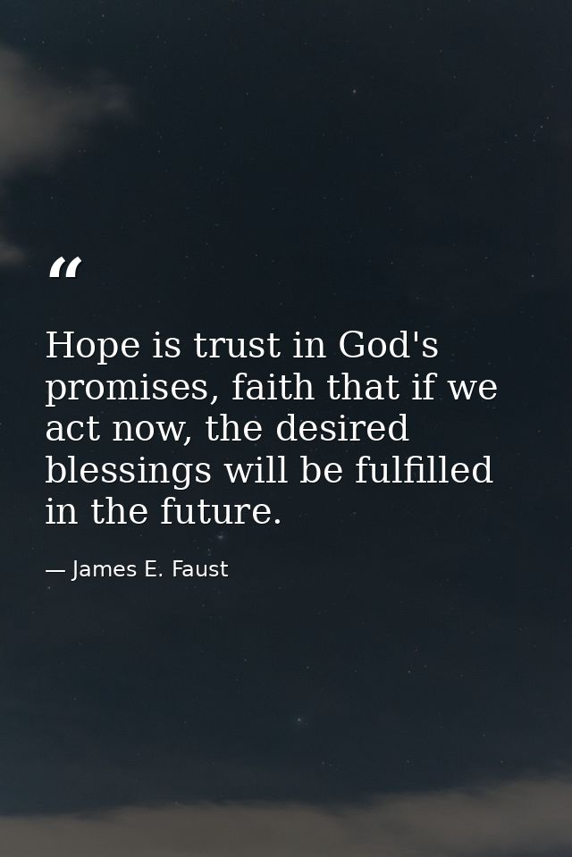 Hope is trust in God's promises, faith that if we act now, the desired blessings will be fulfilled in the future. — James E. Faust