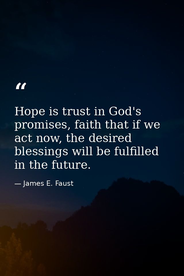 Hope is trust in God's promises, faith that if we act now, the desired blessings will be fulfilled in the future. — James E. Faust