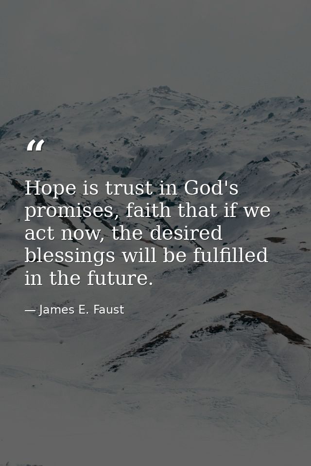 Hope is trust in God's promises, faith that if we act now, the desired blessings will be fulfilled in the future. — James E. Faust