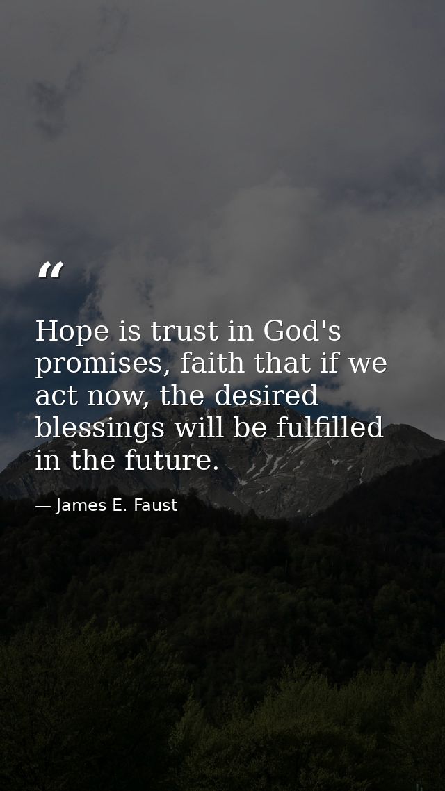 Hope is trust in God's promises, faith that if we act now, the desired blessings will be fulfilled in the future. — James E. Faust