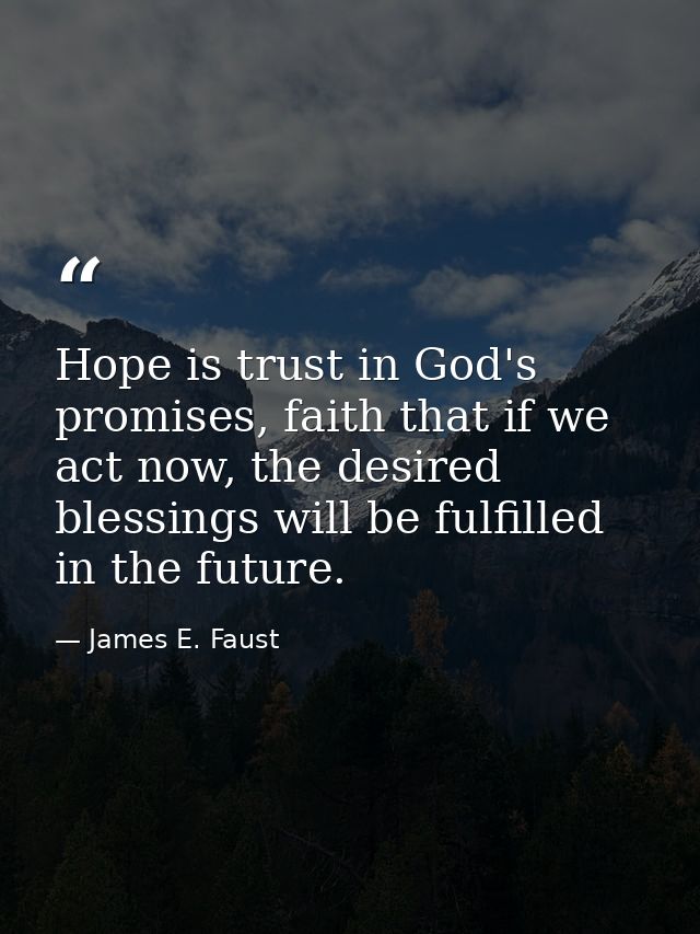 Hope is trust in God's promises, faith that if we act now, the desired blessings will be fulfilled in the future. — James E. Faust