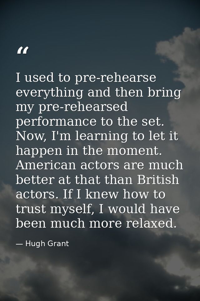 I used to pre-rehearse everything and then bring my pre-rehearsed performance to the set. Now, I'm learning to let it ha — Hugh Grant