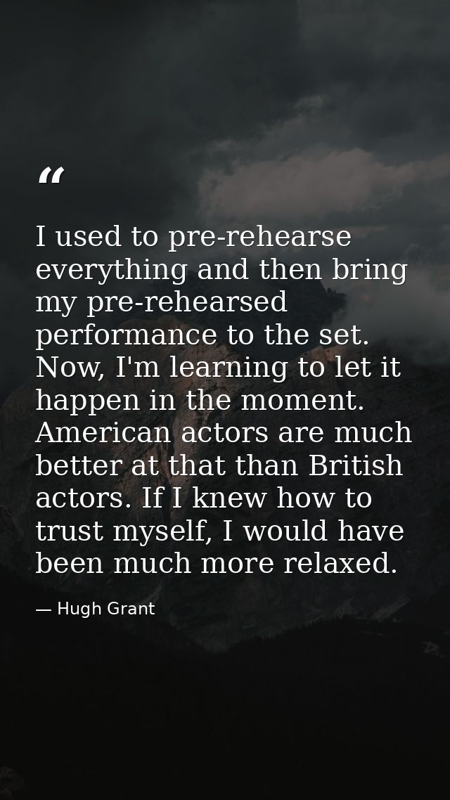 I used to pre-rehearse everything and then bring my pre-rehearsed performance to the set. Now, I'm learning to let it ha — Hugh Grant