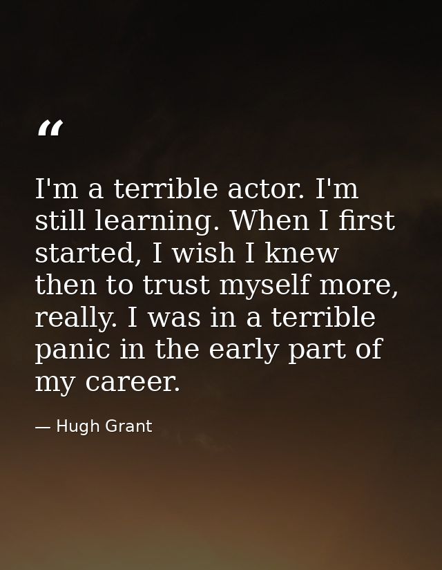 I'm a terrible actor. I'm still learning. When I first started, I wish I knew then to trust myself more, really. I was i — Hugh Grant