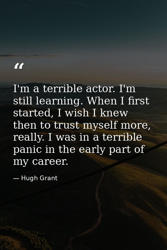 I'm a terrible actor. I'm still learning. When I first started, I wish I knew then to trust myself more, really. I was i — Hugh Grant