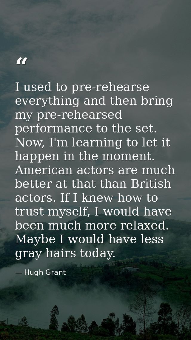 I used to pre-rehearse everything and then bring my pre-rehearsed performance to the set. Now, I'm learning to let it ha — Hugh Grant