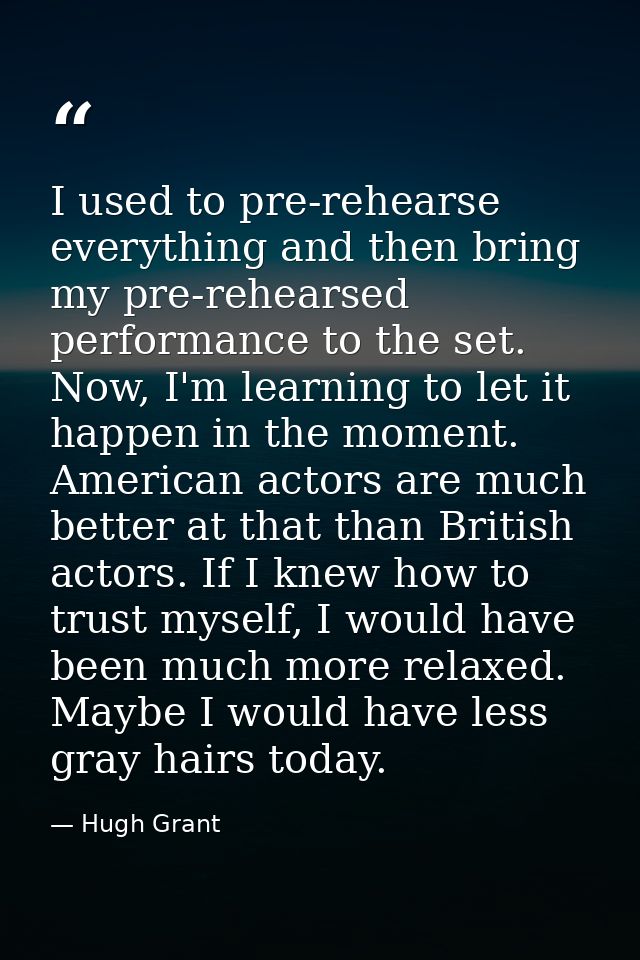 I used to pre-rehearse everything and then bring my pre-rehearsed performance to the set. Now, I'm learning to let it ha — Hugh Grant