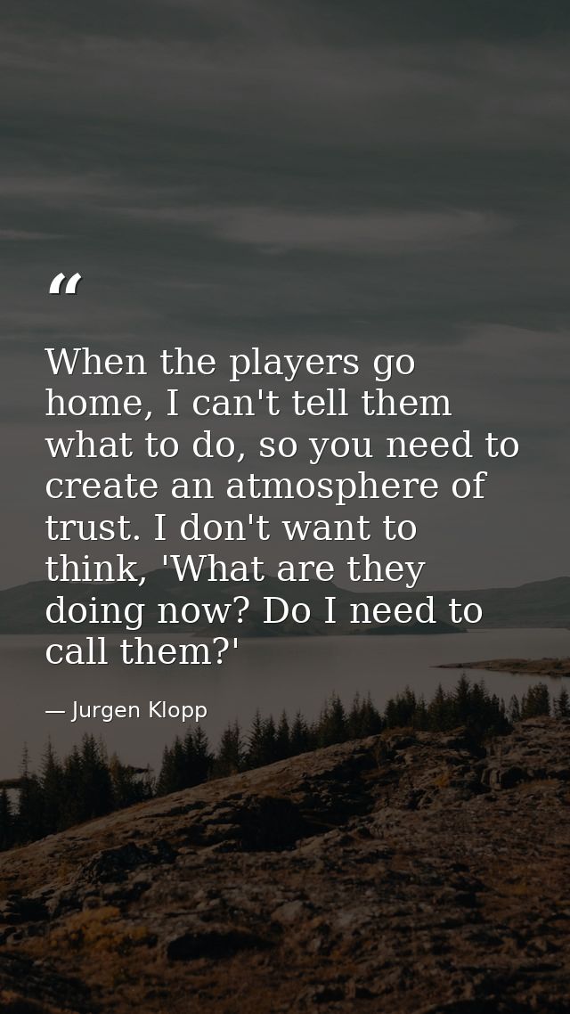 When the players go home, I can't tell them what to do, so you need to create an atmosphere of trust. I don't want to th — Jurgen Klopp