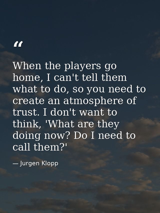 When the players go home, I can't tell them what to do, so you need to create an atmosphere of trust. I don't want to th — Jurgen Klopp