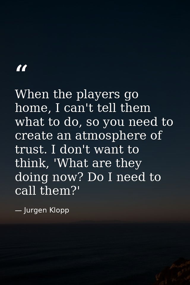When the players go home, I can't tell them what to do, so you need to create an atmosphere of trust. I don't want to th — Jurgen Klopp