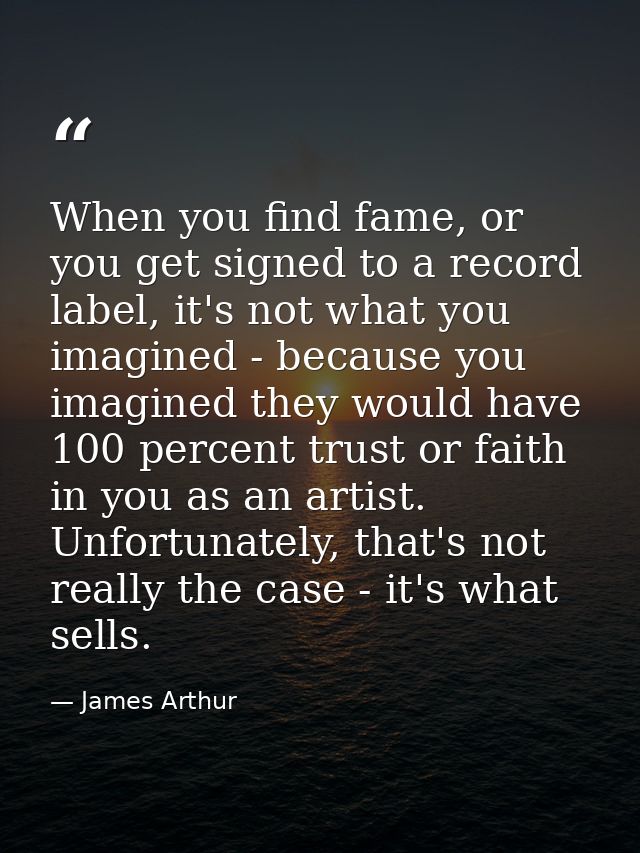 When you find fame, or you get signed to a record label, it's not what you imagined - because you imagined they would ha — James Arthur