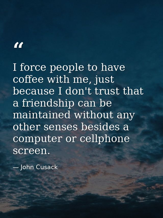 I force people to have coffee with me, just because I don't trust that a friendship can be maintained without any other  — John Cusack