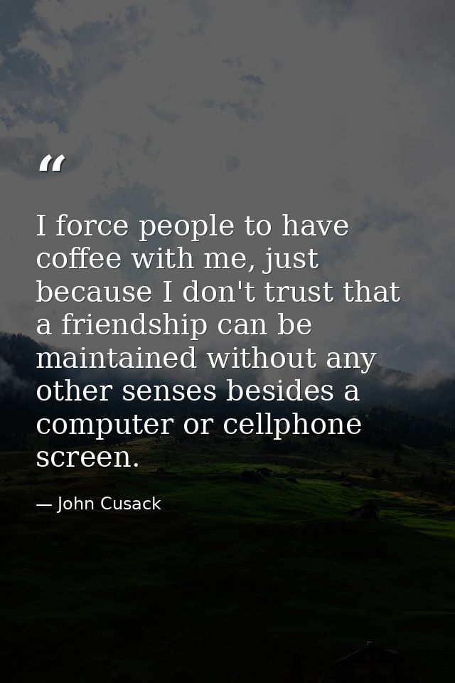 I force people to have coffee with me, just because I don't trust that a friendship can be maintained without any other  — John Cusack