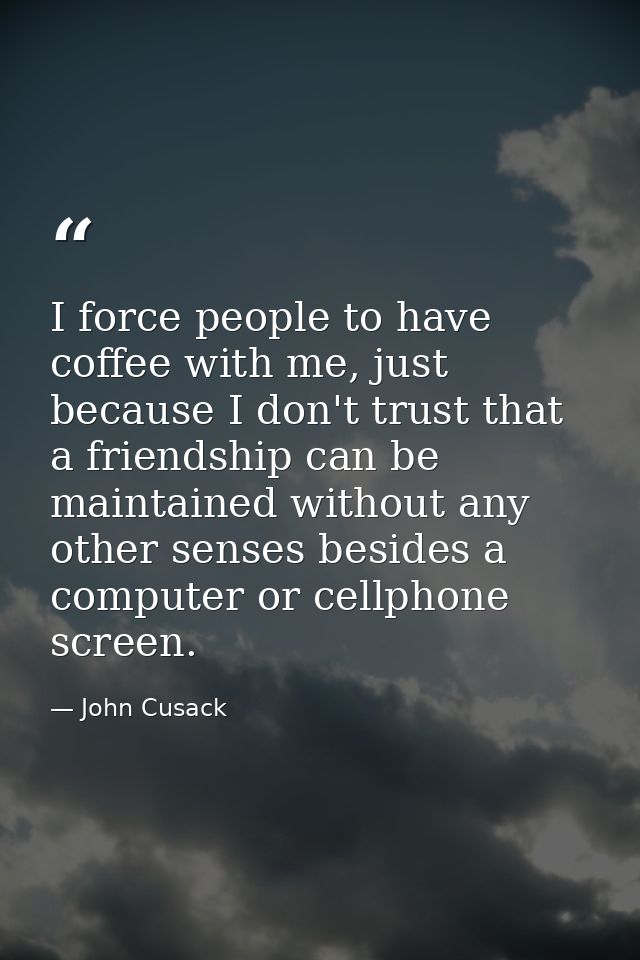 I force people to have coffee with me, just because I don't trust that a friendship can be maintained without any other  — John Cusack