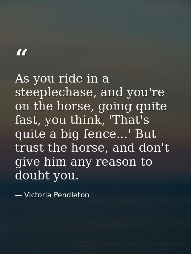 As you ride in a steeplechase, and you're on the horse, going quite fast, you think, 'That's quite a big fence...' But t — Victoria Pendleton