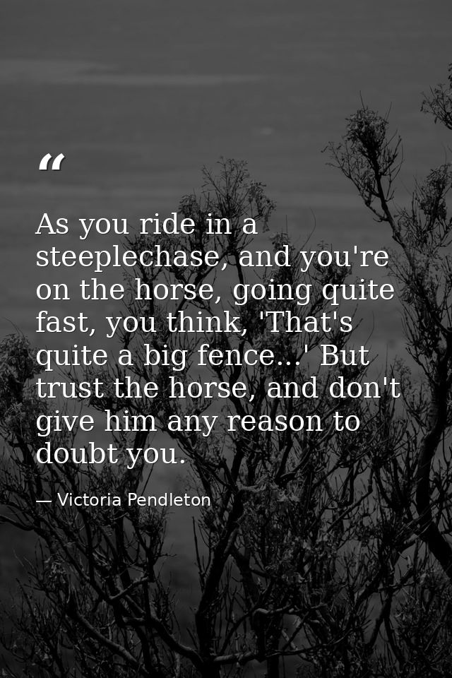 As you ride in a steeplechase, and you're on the horse, going quite fast, you think, 'That's quite a big fence...' But t — Victoria Pendleton