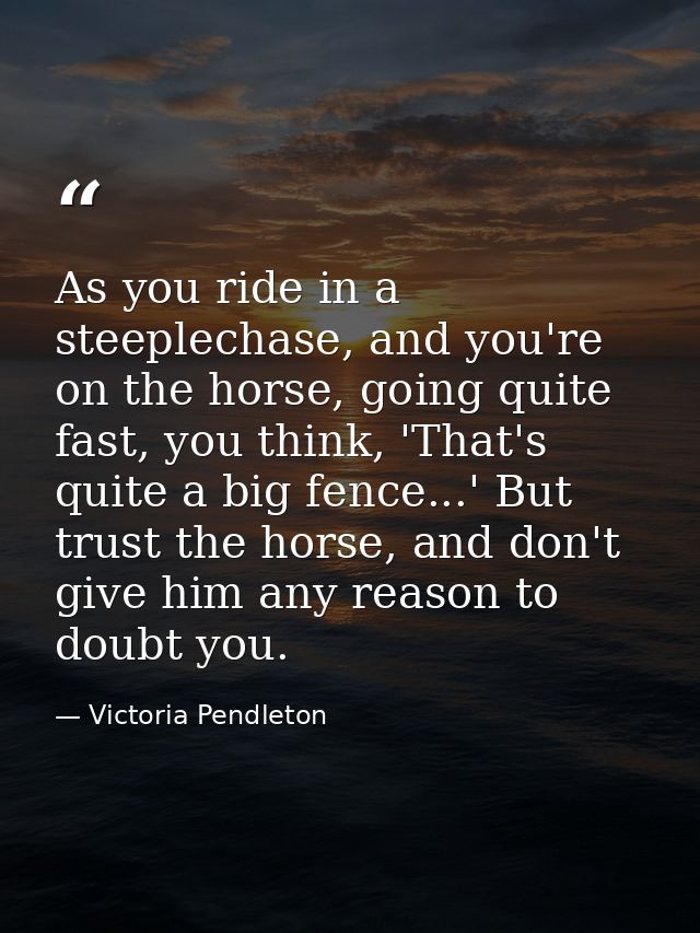 As you ride in a steeplechase, and you're on the horse, going quite fast, you think, 'That's quite a big fence...' But t — Victoria Pendleton