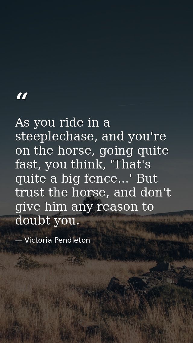 As you ride in a steeplechase, and you're on the horse, going quite fast, you think, 'That's quite a big fence...' But t — Victoria Pendleton