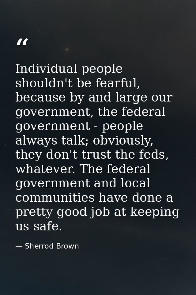 Individual people shouldn't be fearful, because by and large our government, the federal government - people always talk — Sherrod Brown