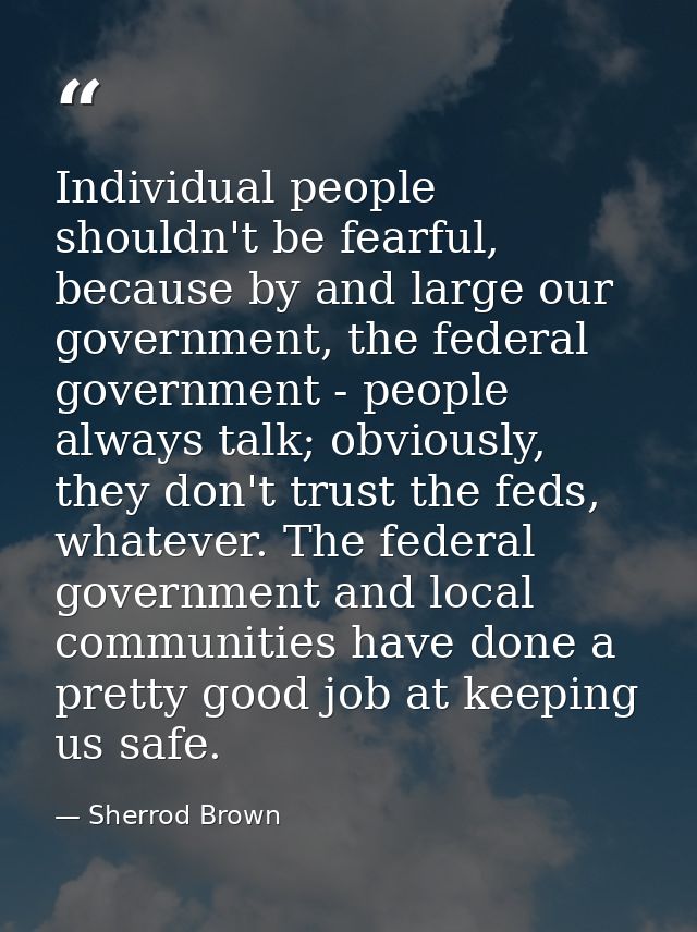 Individual people shouldn't be fearful, because by and large our government, the federal government - people always talk — Sherrod Brown
