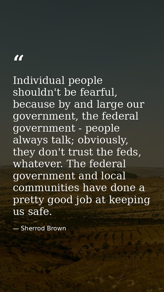 Individual people shouldn't be fearful, because by and large our government, the federal government - people always talk — Sherrod Brown