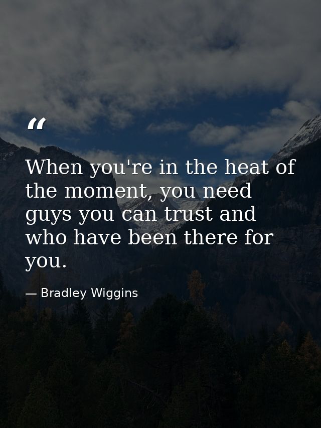 When you're in the heat of the moment, you need guys you can trust and who have been there for you. — Bradley Wiggins