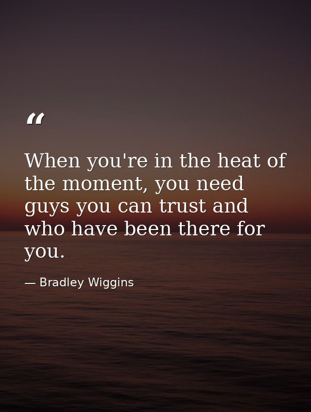 When you're in the heat of the moment, you need guys you can trust and who have been there for you. — Bradley Wiggins