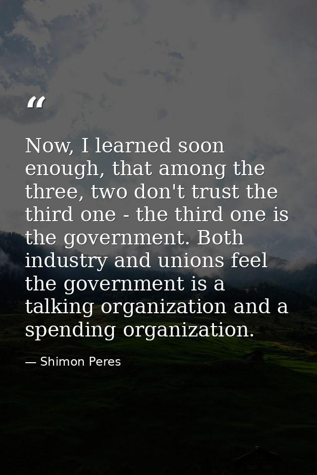 Now, I learned soon enough, that among the three, two don't trust the third one - the third one is the government. Both  — Shimon Peres