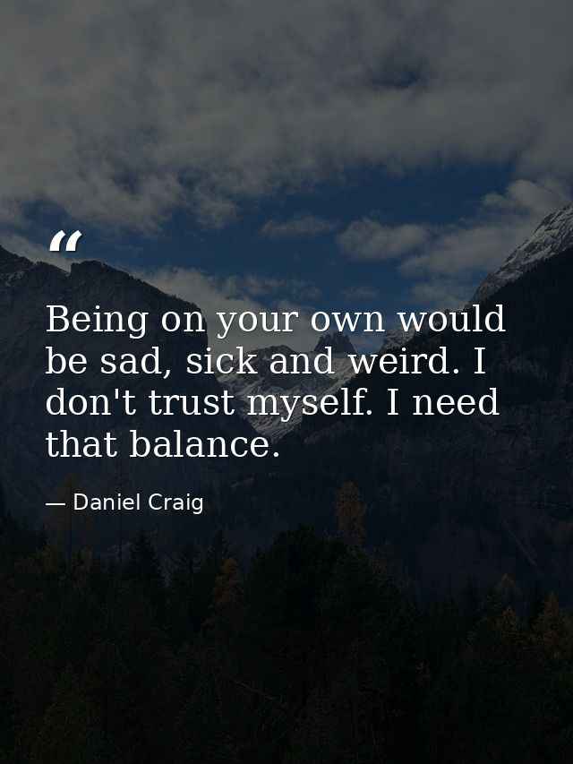 Being on your own would be sad, sick and weird. I don't trust myself. I need that balance. — Daniel Craig