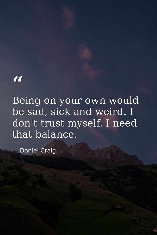 Being on your own would be sad, sick and weird. I don't trust myself. I need that balance. — Daniel Craig