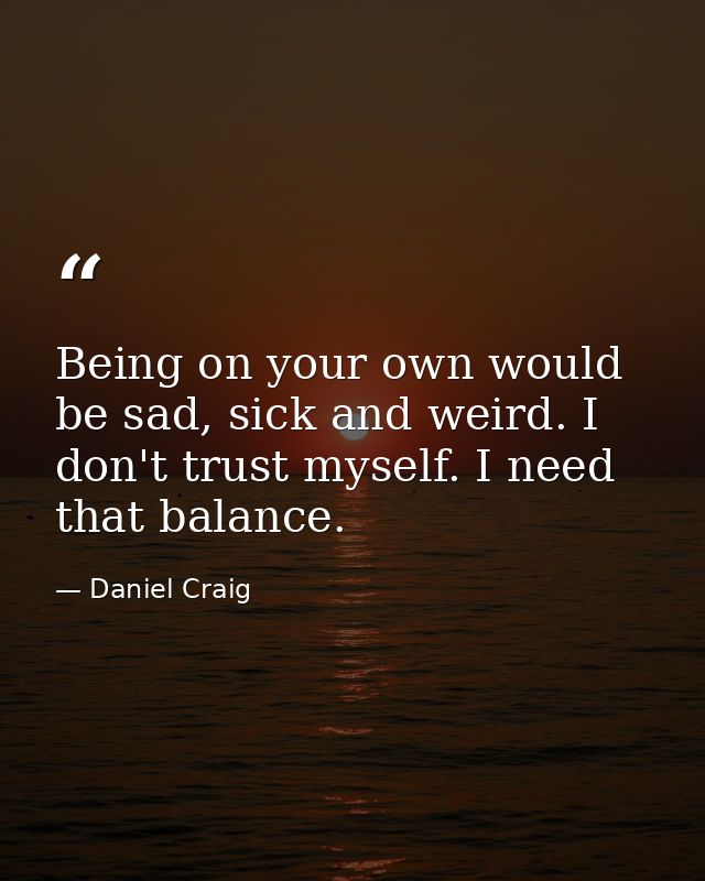 Being on your own would be sad, sick and weird. I don't trust myself. I need that balance. — Daniel Craig